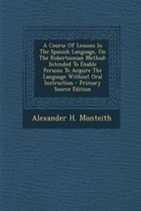 A Course Of Lessons In The Spanish Language, On The Robertsonian Method