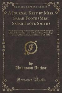 A Journal Kept by Miss. Sarah Foote (Mrs. Sarah Foote Smith): While Journeying with Her People from Wellington, Ohio, to Footeville, Town of Nepeuskun, Winnebago County, Wisconsin, April 15 to May 10, 1846 (Classic Reprint)