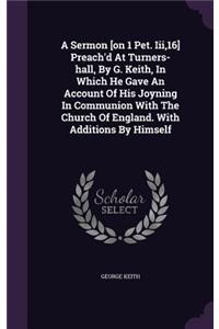 A Sermon [on 1 Pet. Iii,16] Preach'd At Turners-hall, By G. Keith, In Which He Gave An Account Of His Joyning In Communion With The Church Of England. With Additions By Himself