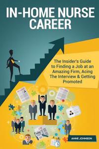 In-Home Nurse Career (Special Edition): The Insider's Guide to Finding a Job at an Amazing Firm, Acing the Interview & Getting Promoted