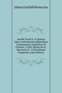 Arnoldi Vinnii Jc. in Quatuor Libros Institutionum Imperialium Commentarius Academicus Et Forensis. J. Gottl. Heineccius Jc. Recensuit, Et . Civilis Romani Praeponitu (Latin Edition)
