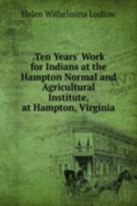 .Ten Years' Work for Indians at the Hampton Normal and Agricultural Institute, at Hampton, Virginia