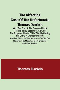 Affecting Case of the Unfortunate Thomas Daniels; Who Was Tried at the Sessions Held at the Old Bailey, September, 1761, for the Supposed Murder of His Wife; by Casting Her out of a Chamber Window