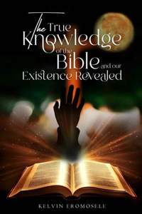 The True Knowledge of The Bible, And Our Existence, Revealed