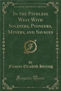 In the Pathless West with Soldiers, Pioneers, Miners, and Savages (Classic Reprint)