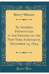 An Address Pronounced at the Opening of the New-York Athenaeum, December 14, 1824 (Classic Reprint)