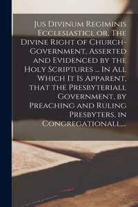 Jus Divinum Regiminis Ecclesiastici, or, The Divine Right of Church-government, Asserted and Evidenced by the Holy Scriptures ... In All Which It is Apparent, That the Presbyteriall Government, by Preaching and Ruling Presbyters, in Congregationall