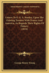 Letters To E. G. S. Stanley, Upon The Existing Treaties With France And America, As Regards Their Rights Of Fishery (1834)