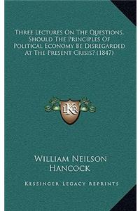 Three Lectures On The Questions, Should The Principles Of Political Economy Be Disregarded At The Present Crisis? (1847)