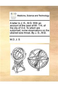 A Letter to J. K-, M.D. with an Account of the Case of Mr. T-N. of the City of O-D. to Which Are Subjoined, Some Observations on the Ulcered Sore Throat. by J. S-, M.D.