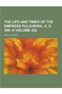 The Life and Times of the Empress Pulcheria, A. D. 399- A Volume 452