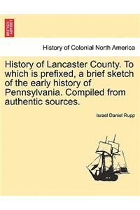 History of Lancaster County. to Which Is Prefixed, a Brief Sketch of the Early History of Pennsylvania. Compiled from Authentic Sources.