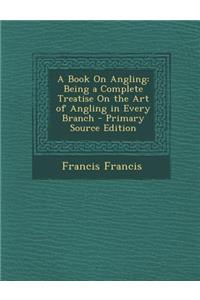 A Book on Angling: Being a Complete Treatise on the Art of Angling in Every Branch - Primary Source Edition