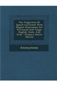 The Vulgarities of Speech Corrected: With Elegant Expressions for Provincial and Vulgar English, Scots, and Irish - Primary Source Edition