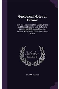 Geological Notes of Ireland: With the Localities of Its Marble, Stone, and Mining Districts Also Its Natural Wonders and Remarks Upon the Present and Former Conditions of the Ea