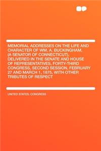 Memorial Addresses on the Life and Character of Wm. A. Buckingham, (a Senator of Connecticut), Delivered in the Senate and House of Representatives, Forty-Third Congress, Second Session, February 27 and March 1, 1875, with Other Tributes of Respect