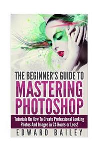 Photoshop: The Beginners Guide to Mastering Photoshop: Tutorials on How to Create Professional Looking Photos and Images in 24 Hours or Less