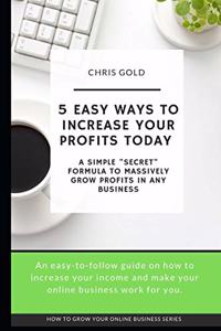 5 Easy Ways to Increase Your Profits Today: A Simple "Secret" Formula to Massively Grow Profits In Any Business