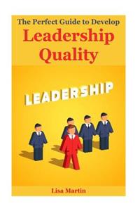 The Perfect Guide to Develop Leadership Quality: Leadership Principles, Leadership Secrets, Leadership Competency, Leadership and Self Deception, Leadership Gap, Leadership Mastery, Leadership Presence