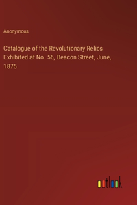 Catalogue of the Revolutionary Relics Exhibited at No. 56, Beacon Street, June, 1875