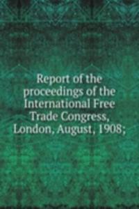Report of the proceedings of the International Free Trade Congress, London, August, 1908;