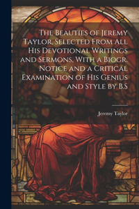 Beauties of Jeremy Taylor, Selected From All His Devotional Writings and Sermons, With a Biogr. Notice and a Critical Examination of His Genius and Style by B.S