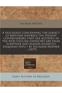 A Discourse Concerning the Subject of Baptisme Wherein the Present Controversies That Are Agitated in the New English Churches Are from Scripture and Reason Modestly Enquired Into / By Increase Mather ... (1675)