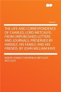 The Life and Correspondence of Charles, Lord Metcalfe; From Unpublished Letters and Journals, Preserved by Himself, His Family, and His Friends. by Jo