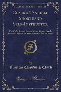 Clark's Tangible Shorthand Self-Instructor: The Only System Free of Word Signs a Purely Phonetic System of 100 Characters and 12 Rules (Classic Reprint)