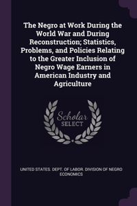 The Negro at Work During the World War and During Reconstruction; Statistics, Problems, and Policies Relating to the Greater Inclusion of Negro Wage Earners in American Industry and Agriculture