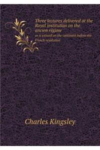 Three Lectures Delivered at the Royal Institution on the Ancien Re Gime as It Existed on the Continent Before the French Revolution