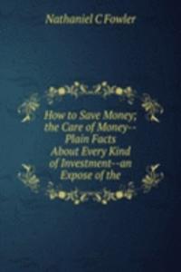 How to Save Money; the Care of Money--Plain Facts About Every Kind of Investment--an Expose of the