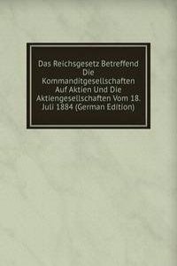 Das Reichsgesetz Betreffend Die Kommanditgesellschaften Auf Aktien Und Die Aktiengesellschaften Vom 18. Juli 1884 (German Edition)