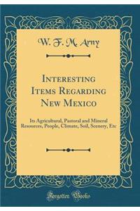 Interesting Items Regarding New Mexico: Its Agricultural, Pastoral and Mineral Resources, People, Climate, Soil, Scenery, Etc (Classic Reprint)