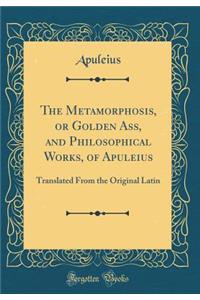 The Metamorphosis, or Golden Ass, and Philosophical Works, of Apuleius: Translated from the Original Latin (Classic Reprint)