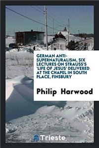 German Anti-Supernaturalism, Six Lectures on Strauss's 'Life of Jesus' Delivered at the Chapel in South Place, Finsbury