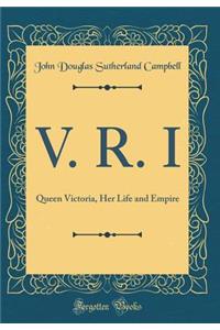 V. R. I: Queen Victoria, Her Life and Empire (Classic Reprint)