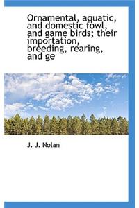 Ornamental, Aquatic, and Domestic Fowl, and Game Birds; Their Importation, Breeding, Rearing, and GE