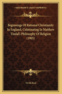 Beginnings Of Rational Christianity In England, Culminating In Matthew Tindal's Philosophy Of Religion (1905)