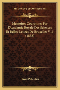 Memoires Couronnes Par L'Academie Royale Des Sciences Et Belles-Lettres De Bruxelles V13 (1838)