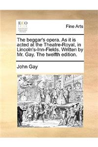 The Beggar's Opera. as It Is Acted at the Theatre-Royal, in Lincoln's-Inn-Fields. Written by Mr. Gay. the Twelfth Edition.