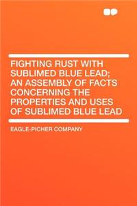 Fighting Rust with Sublimed Blue Lead; An Assembly of Facts Concerning the Properties and Uses of Sublimed Blue Lead