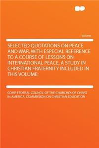 Selected Quotations on Peace and War, with Especial Reference to a Course of Lessons on International Peace, a Study in Christian Fraternity Included in This Volume;