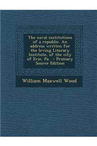 The Naval Institutions of a Republic. an Address Written for the Irving Literary Institute, of the City of Erie, Pa. - Primary Source Edition