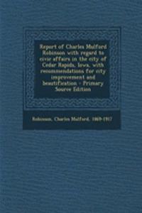 Report of Charles Mulford Robinson with Regard to Civic Affairs in the City of Cedar Rapids, Iowa, with Recommendations for City Improvement and Beautification - Primary Source Edition