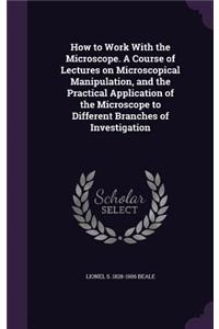 How to Work with the Microscope. a Course of Lectures on Microscopical Manipulation, and the Practical Application of the Microscope to Different Branches of Investigation