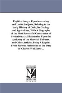 Fugitive Essays, Upon interesting and Useful Subjects, Relating to the Early History of Ohio, Its Geology and Agriculture, With A Biography of the First Successful Constructor of Steamboats; A Dissertation Upon the Antiquity of the Material Univers