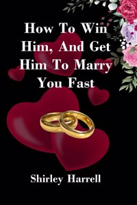 HOW TO WIN HIM, AND GET HIM TO MARRY YOU