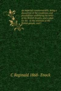 imperial commonwealth, being a discussion of the conditions and possibilities underlying the unity of the British Empire, and a plan for the . in the interests of the British people, and f