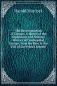Reconstruction of Europe: A Sketch of the Diplomatic and Military History of Continental Europe, from the Rise to the Fall of the French Empire